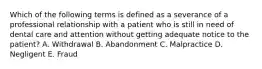 Which of the following terms is defined as a severance of a professional relationship with a patient who is still in need of dental care and attention without getting adequate notice to the patient? A. Withdrawal B. Abandonment C. Malpractice D. Negligent E. Fraud