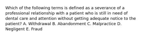 Which of the following terms is defined as a severance of a professional relationship with a patient who is still in need of dental care and attention without getting adequate notice to the patient? A. Withdrawal B. Abandonment C. Malpractice D. Negligent E. Fraud