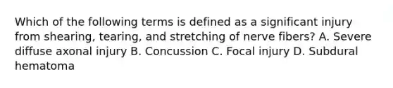 Which of the following terms is defined as a significant injury from​ shearing, tearing, and stretching of nerve​ fibers? A. Severe diffuse axonal injury B. Concussion C. Focal injury D. Subdural hematoma