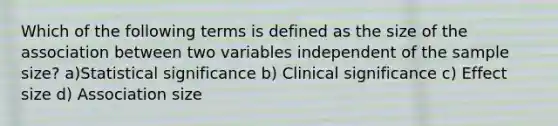 Which of the following terms is defined as the size of the association between two variables independent of the sample size? a)Statistical significance b) Clinical significance c) Effect size d) Association size