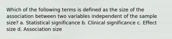 Which of the following terms is defined as the size of the association between two variables independent of the sample size? a. Statistical significance b. Clinical significance c. Effect size d. Association size