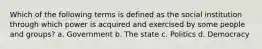 Which of the following terms is defined as the social institution through which power is acquired and exercised by some people and groups? a. Government b. The state c. Politics d. Democracy