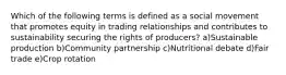 Which of the following terms is defined as a social movement that promotes equity in trading relationships and contributes to sustainability securing the rights of producers? a)Sustainable production b)Community partnership c)Nutritional debate d)Fair trade e)Crop rotation