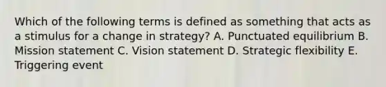 Which of the following terms is defined as something that acts as a stimulus for a change in strategy? A. Punctuated equilibrium B. Mission statement C. Vision statement D. Strategic flexibility E. Triggering event