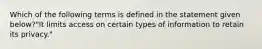 Which of the following terms is defined in the statement given below?"It limits access on certain types of information to retain its privacy."