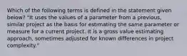 Which of the following terms is defined in the statement given below? "It uses the values of a parameter from a previous, similar project as the basis for estimating the same parameter or measure for a current project. It is a gross value estimating approach, sometimes adjusted for known differences in project complexity."