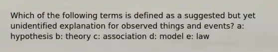 Which of the following terms is defined as a suggested but yet unidentified explanation for observed things and events? a: hypothesis b: theory c: association d: model e: law