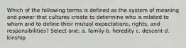 Which of the following terms is defined as the system of meaning and power that cultures create to determine who is related to whom and to define their mutual expectations, rights, and responsibilities? Select one: a. family b. heredity c. descent d. kinship