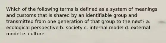 Which of the following terms is defined as a system of meanings and customs that is shared by an identifiable group and transmitted from one generation of that group to the next? a. ecological perspective b. society c. internal model d. external model e. culture