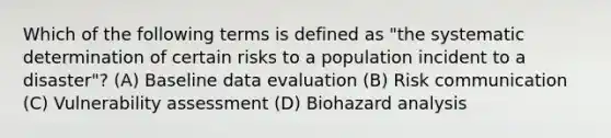 Which of the following terms is defined as "the systematic determination of certain risks to a population incident to a disaster"? (A) Baseline data evaluation (B) Risk communication (C) Vulnerability assessment (D) Biohazard analysis