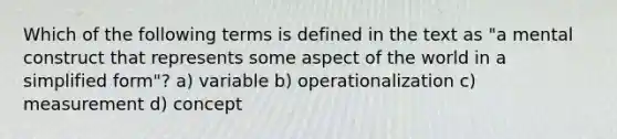 Which of the following terms is defined in the text as "a mental construct that represents some aspect of the world in a simplified form"? a) variable b) operationalization c) measurement d) concept