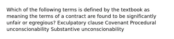 Which of the following terms is defined by the textbook as meaning the terms of a contract are found to be significantly unfair or egregious? Exculpatory clause Covenant Procedural unconscionability Substantive unconscionability