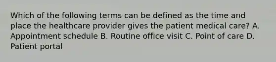 Which of the following terms can be defined as the time and place the healthcare provider gives the patient medical care? A. Appointment schedule B. Routine office visit C. Point of care D. Patient portal