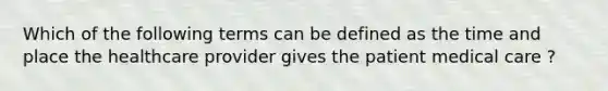 Which of the following terms can be defined as the time and place the healthcare provider gives the patient medical care ?