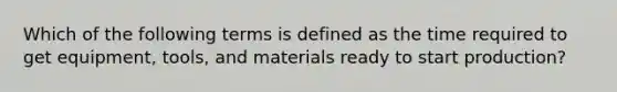 Which of the following terms is defined as the time required to get​ equipment, tools, and materials ready to start​ production?