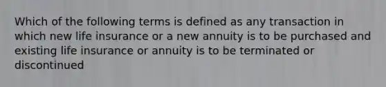 Which of the following terms is defined as any transaction in which new life insurance or a new annuity is to be purchased and existing life insurance or annuity is to be terminated or discontinued