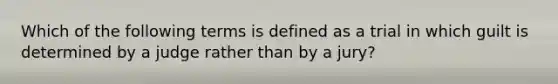 Which of the following terms is defined as a trial in which guilt is determined by a judge rather than by a jury?