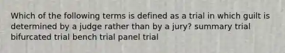 Which of the following terms is defined as a trial in which guilt is determined by a judge rather than by a jury? summary trial bifurcated trial bench trial panel trial