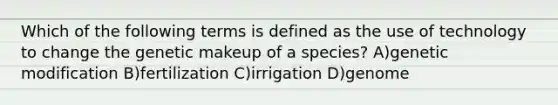 Which of the following terms is defined as the use of technology to change the genetic makeup of a species? A)genetic modification B)fertilization C)irrigation D)genome