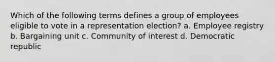 Which of the following terms defines a group of employees eligible to vote in a representation election? a. Employee registry b. Bargaining unit c. Community of interest d. Democratic republic