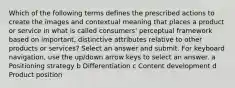 Which of the following terms defines the prescribed actions to create the images and contextual meaning that places a product or service in what is called consumers' perceptual framework based on important, distinctive attributes relative to other products or services? Select an answer and submit. For keyboard navigation, use the up/down arrow keys to select an answer. a Positioning strategy b Differentiation c Content development d Product position