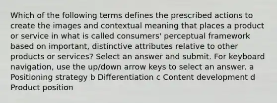 Which of the following terms defines the prescribed actions to create the images and contextual meaning that places a product or service in what is called consumers' perceptual framework based on important, distinctive attributes relative to other products or services? Select an answer and submit. For keyboard navigation, use the up/down arrow keys to select an answer. a Positioning strategy b Differentiation c Content development d Product position