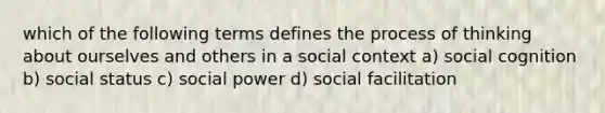 which of the following terms defines the process of thinking about ourselves and others in a social context a) social cognition b) social status c) social power d) social facilitation