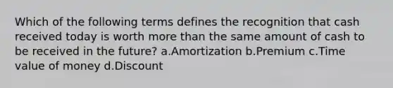 Which of the following terms defines the recognition that cash received today is worth more than the same amount of cash to be received in the future? a.Amortization b.Premium c.Time value of money d.Discount