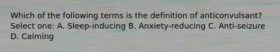 Which of the following terms is the definition of anticonvulsant? Select one: A. Sleep-inducing B. Anxiety-reducing C. Anti-seizure D. Calming