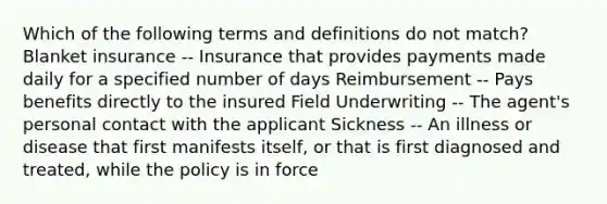 Which of the following terms and definitions do not match? Blanket insurance -- Insurance that provides payments made daily for a specified number of days Reimbursement -- Pays benefits directly to the insured Field Underwriting -- The agent's personal contact with the applicant Sickness -- An illness or disease that first manifests itself, or that is first diagnosed and treated, while the policy is in force