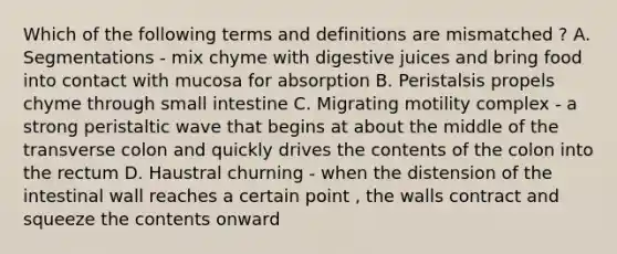 Which of the following terms and definitions are mismatched ? A. Segmentations - mix chyme with digestive juices and bring food into contact with mucosa for absorption B. Peristalsis propels chyme through small intestine C. Migrating motility complex - a strong peristaltic wave that begins at about the middle of the transverse colon and quickly drives the contents of the colon into the rectum D. Haustral churning - when the distension of the intestinal wall reaches a certain point , the walls contract and squeeze the contents onward