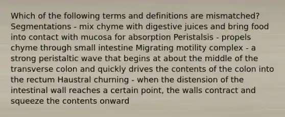 Which of the following terms and definitions are mismatched? Segmentations - mix chyme with digestive juices and bring food into contact with mucosa for absorption Peristalsis - propels chyme through small intestine Migrating motility complex - a strong peristaltic wave that begins at about the middle of the transverse colon and quickly drives the contents of the colon into the rectum Haustral churning - when the distension of the intestinal wall reaches a certain point, the walls contract and squeeze the contents onward