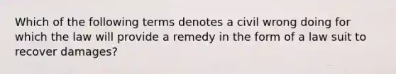 Which of the following terms denotes a civil wrong doing for which the law will provide a remedy in the form of a law suit to recover damages?