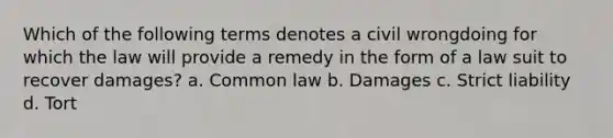 Which of the following terms denotes a civil wrongdoing for which the law will provide a remedy in the form of a law suit to recover damages? a. Common law b. Damages c. Strict liability d. Tort