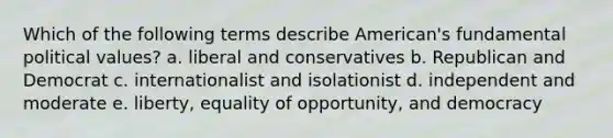 Which of the following terms describe American's fundamental political values? a. liberal and conservatives b. Republican and Democrat c. internationalist and isolationist d. independent and moderate e. liberty, equality of opportunity, and democracy