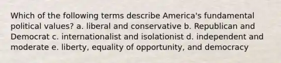 Which of the following terms describe America's fundamental political values? a. liberal and conservative b. Republican and Democrat c. internationalist and isolationist d. independent and moderate e. liberty, equality of opportunity, and democracy