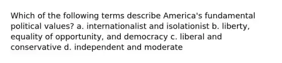 Which of the following terms describe America's fundamental political values? a. internationalist and isolationist b. liberty, equality of opportunity, and democracy c. liberal and conservative d. independent and moderate