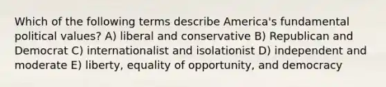 Which of the following terms describe America's fundamental political values? A) liberal and conservative B) Republican and Democrat C) internationalist and isolationist D) independent and moderate E) liberty, equality of opportunity, and democracy