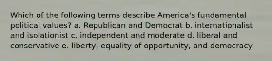 Which of the following terms describe America's fundamental political values? a. Republican and Democrat b. internationalist and isolationist c. independent and moderate d. liberal and conservative e. liberty, equality of opportunity, and democracy