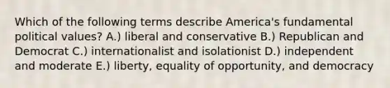 Which of the following terms describe America's fundamental political values? A.) liberal and conservative B.) Republican and Democrat C.) internationalist and isolationist D.) independent and moderate E.) liberty, equality of opportunity, and democracy