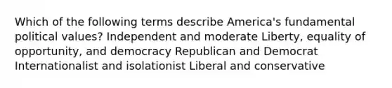 Which of the following terms describe America's fundamental political values? Independent and moderate Liberty, equality of opportunity, and democracy Republican and Democrat Internationalist and isolationist Liberal and conservative