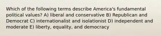 Which of the following terms describe America's fundamental political values? A) liberal and conservative B) Republican and Democrat C) internationalist and isolationist D) independent and moderate E) liberty, equality, and democracy