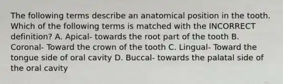 The following terms describe an anatomical position in the tooth. Which of the following terms is matched with the INCORRECT definition? A. Apical- towards the root part of the tooth B. Coronal- Toward the crown of the tooth C. Lingual- Toward the tongue side of oral cavity D. Buccal- towards the palatal side of the oral cavity