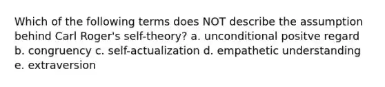 Which of the following terms does NOT describe the assumption behind Carl Roger's self-theory? a. unconditional positve regard b. congruency c. self-actualization d. empathetic understanding e. extraversion