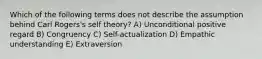 Which of the following terms does not describe the assumption behind Carl Rogers's self theory? A) Unconditional positive regard B) Congruency C) Self-actualization D) Empathic understanding E) Extraversion