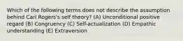 Which of the following terms does not describe the assumption behind Carl Rogers's self theory? (A) Unconditional positive regard (B) Congruency (C) Self-actualization (D) Empathic understanding (E) Extraversion