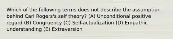 Which of the following terms does not describe the assumption behind Carl Rogers's self theory? (A) Unconditional positive regard (B) Congruency (C) Self-actualization (D) Empathic understanding (E) Extraversion