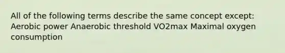 All of the following terms describe the same concept except: Aerobic power Anaerobic threshold VO2max Maximal oxygen consumption