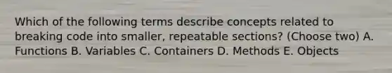 Which of the following terms describe concepts related to breaking code into smaller, repeatable sections? (Choose two) A. Functions B. Variables C. Containers D. Methods E. Objects