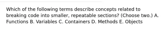 Which of the following terms describe concepts related to breaking code into smaller, repeatable sections? (Choose two.) A. Functions B. Variables C. Containers D. Methods E. Objects